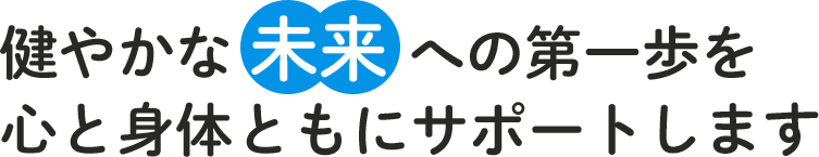 健やかな 未来 への第一歩を心と身体ともにサポートします